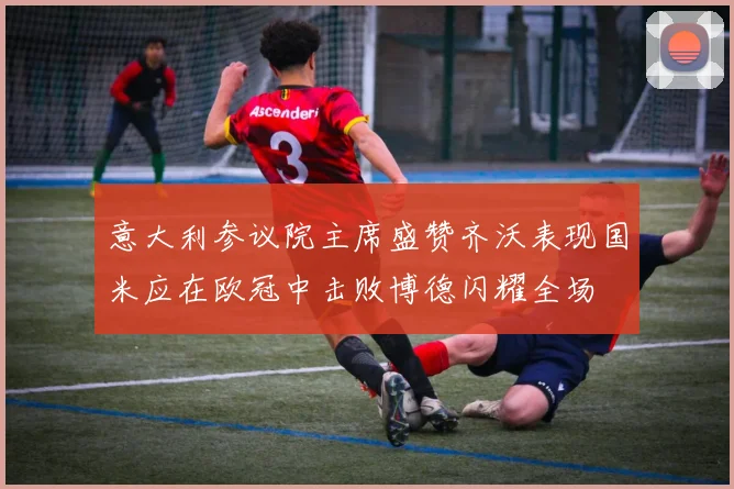 意大利参议院主席盛赞齐沃表现国米应在欧冠中击败博德闪耀全场