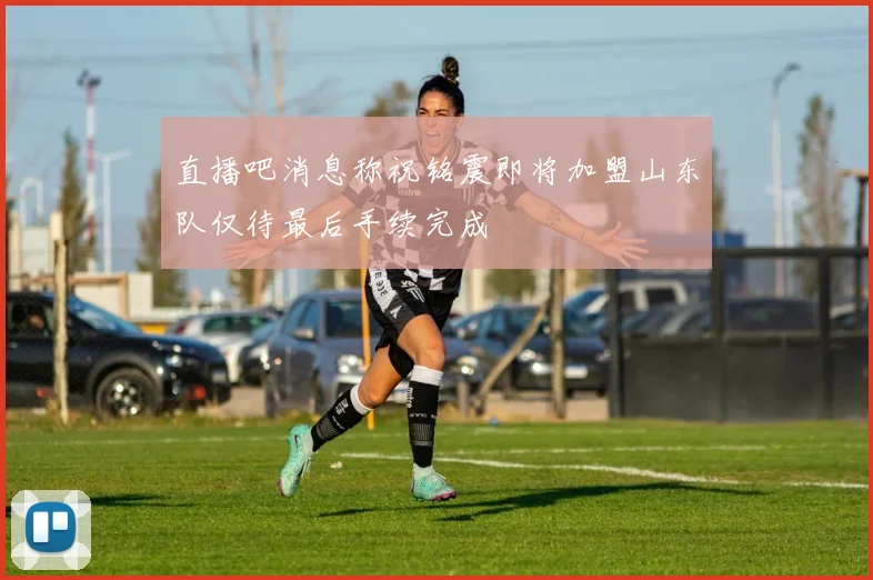 直播吧消息称祝铭震即将加盟山东队仅待最后手续完成