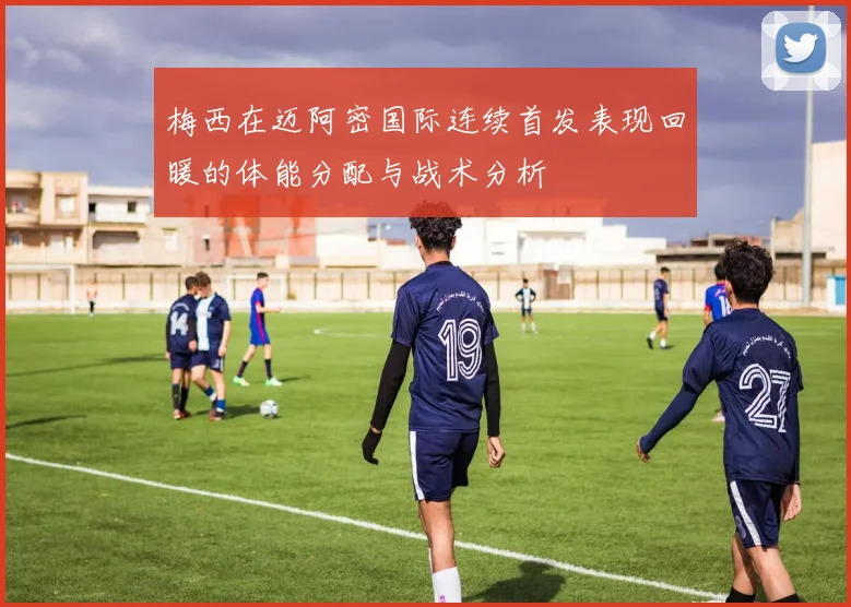 梅西在迈阿密国际连续首发表现回暖的体能分配与战术分析