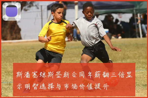 斯潘塞琼斯签新合同年薪翻三倍显示明智选择与市场价值提升