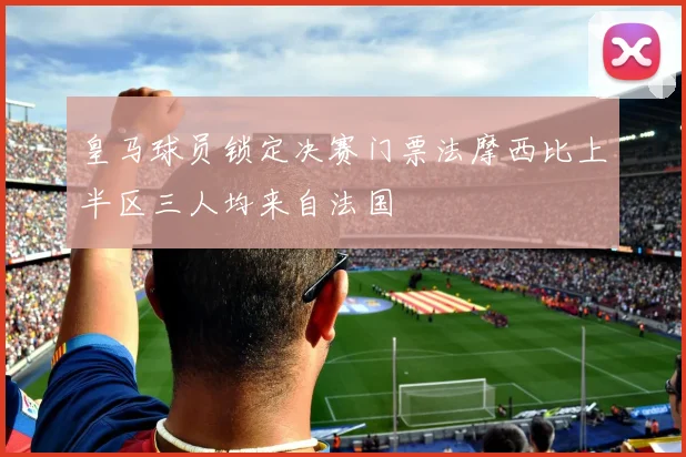 皇马球员锁定决赛门票法摩西比上半区三人均来自法国