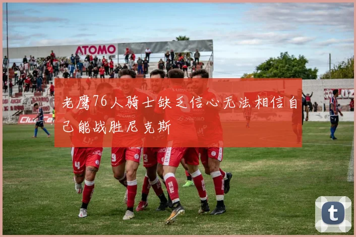 老鹰76人骑士缺乏信心无法相信自己能战胜尼克斯