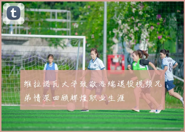 维拉诺瓦大学致敬洛瑞退役视频兄弟情深回顾辉煌职业生涯
