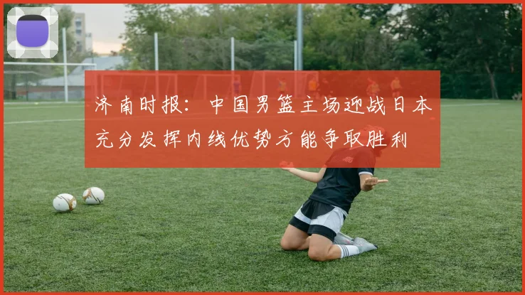 济南时报：中国男篮主场迎战日本充分发挥内线优势方能争取胜利