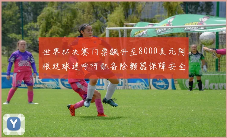 世界杯决赛门票飙升至8000美元阿根廷球迷呼吁配备除颤器保障安全
