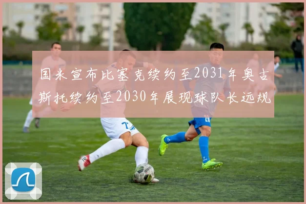 国米宣布比塞克续约至2031年奥古斯托续约至2030年展现球队长远规划