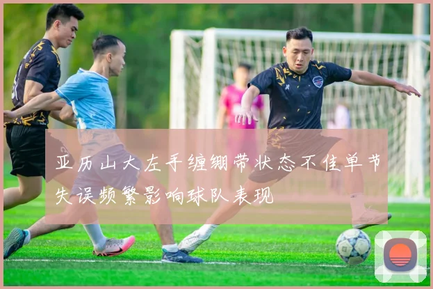 亚历山大左手缠绷带状态不佳单节失误频繁影响球队表现