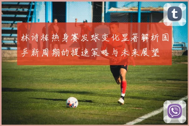 林诗栋热身赛发球变化显著解析国乒新周期的提速策略与未来展望