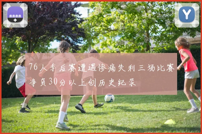 76人季后赛遭遇惨痛失利三场比赛净负30分以上创历史纪录