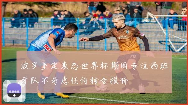 波罗坚定表态世界杯期间专注西班牙队不考虑任何转会报价