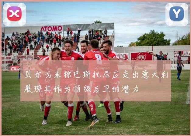 贝尔戈米称巴斯托尼应走出意大利展现其作为顶级后卫的潜力