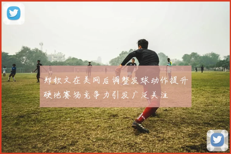 郑钦文在美网后调整发球动作提升硬地赛场竞争力引发广泛关注