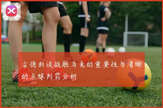 古德利谈战胜马竞的重要性与清晰的点球判罚分析