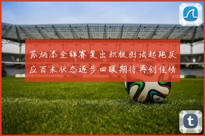苏炳添全锦赛复出积极测试起跑反应百米状态逐步回暖期待再创佳绩