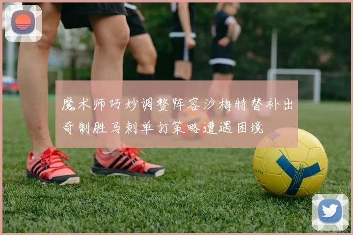 魔术师巧妙调整阵容沙梅特替补出奇制胜马刺单打策略遭遇困境