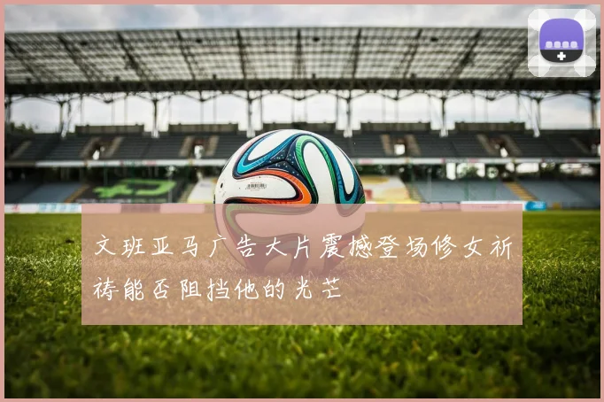 文班亚马广告大片震撼登场修女祈祷能否阻挡他的光芒