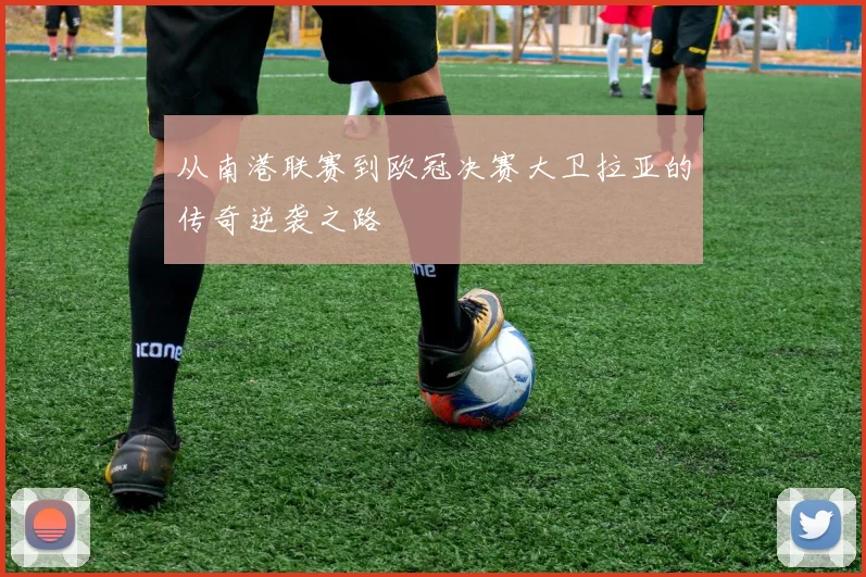 从南港联赛到欧冠决赛大卫拉亚的传奇逆袭之路