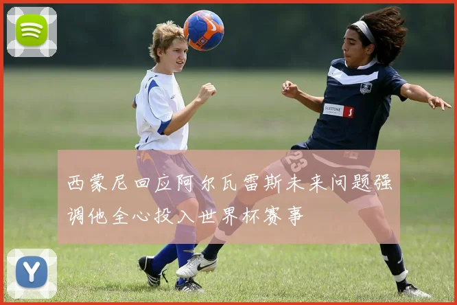 西蒙尼回应阿尔瓦雷斯未来问题强调他全心投入世界杯赛事