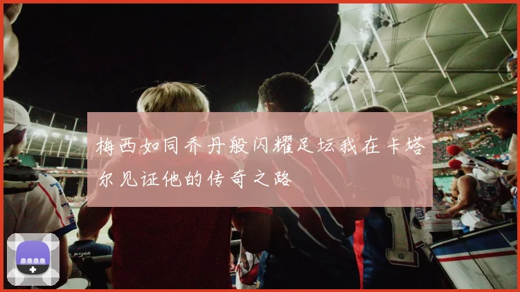 梅西如同乔丹般闪耀足坛我在卡塔尔见证他的传奇之路