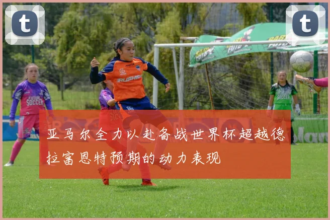 亚马尔全力以赴备战世界杯超越德拉富恩特预期的动力表现