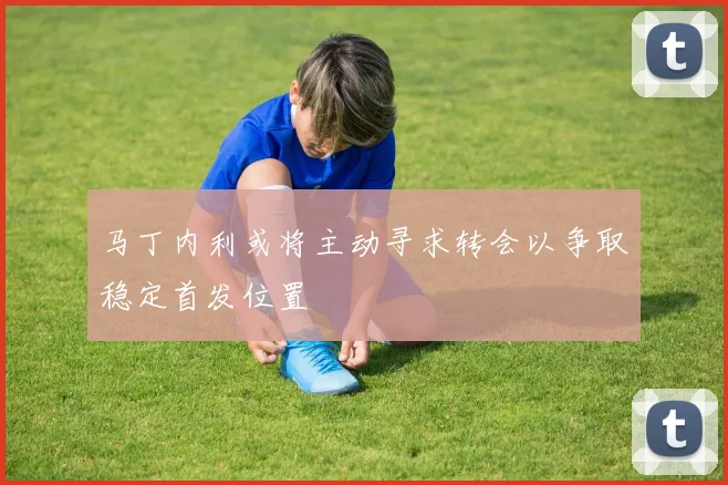 马丁内利或将主动寻求转会以争取稳定首发位置