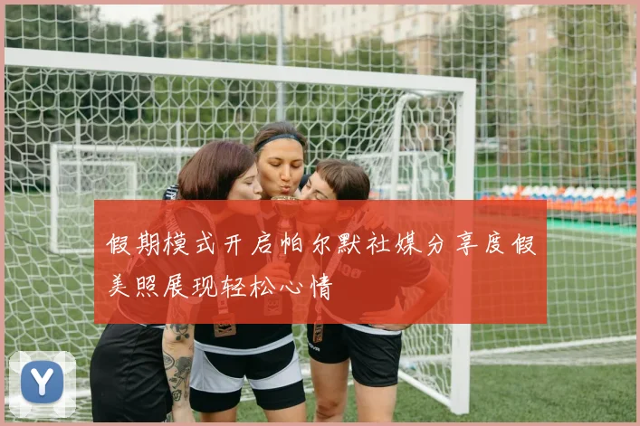 假期模式开启帕尔默社媒分享度假美照展现轻松心情
