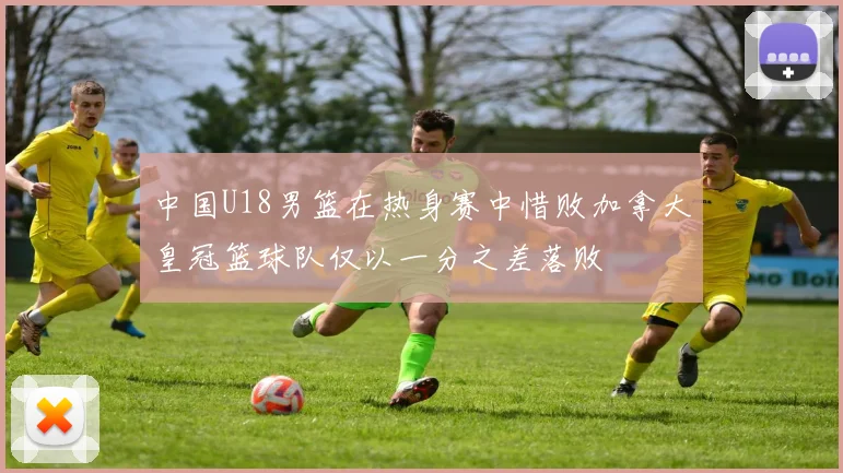 中国U18男篮在热身赛中惜败加拿大皇冠篮球队仅以一分之差落败