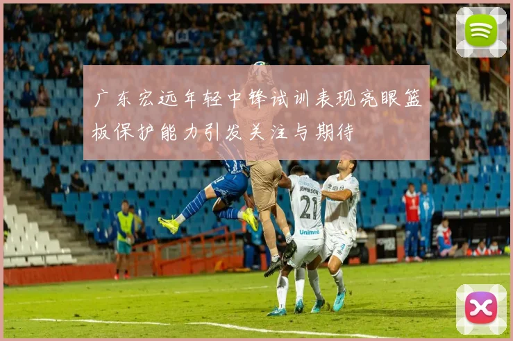 广东宏远年轻中锋试训表现亮眼篮板保护能力引发关注与期待