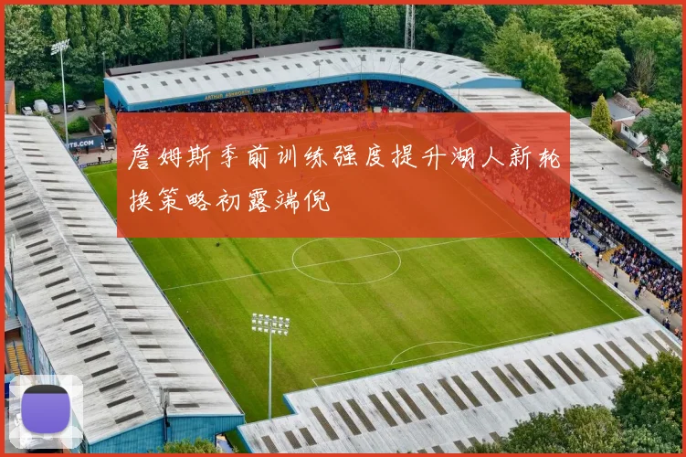 詹姆斯季前训练强度提升湖人新轮换策略初露端倪