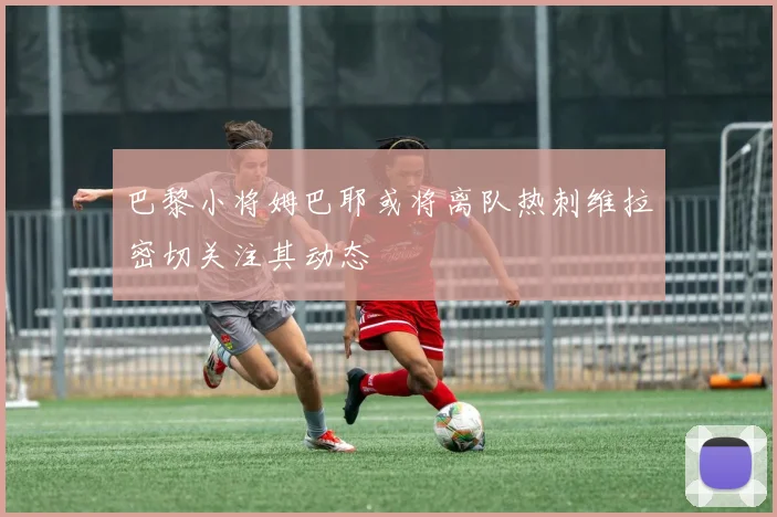 巴黎小将姆巴耶或将离队热刺维拉密切关注其动态