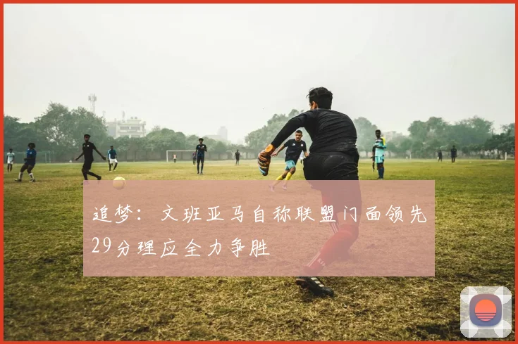 追梦：文班亚马自称联盟门面领先29分理应全力争胜